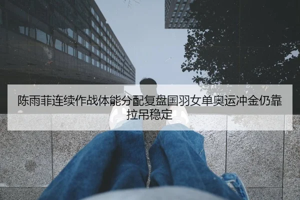 陈雨菲连续作战体能分配复盘国羽女单奥运冲金仍靠拉吊稳定