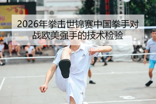 2026年拳击世锦赛中国拳手对战欧美强手的技术检验