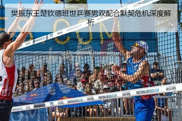 樊振东王楚钦德班世乒赛男双配合默契危机深度解析