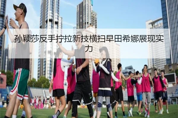 孙颖莎反手拧拉新技横扫早田希娜展现实力