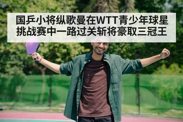 国乒小将纵歌曼在WTT青少年球星挑战赛中一路过关斩将豪取三冠王