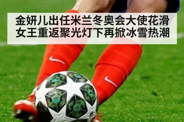 金妍儿出任米兰冬奥会大使花滑女王重返聚光灯下再掀冰雪热潮